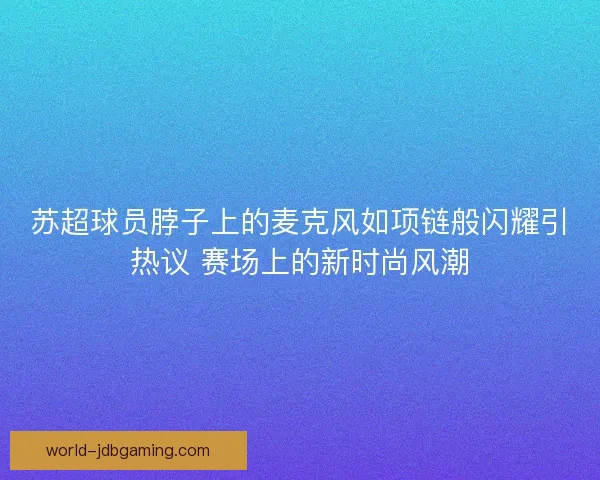 苏超球员脖子上的麦克风如项链般闪耀引热议 赛场上的新时尚风潮
