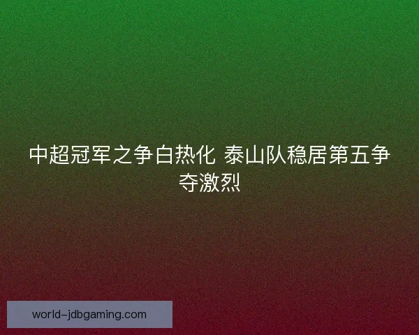 中超冠军之争白热化 泰山队稳居第五争夺激烈