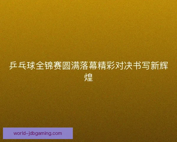乒乓球全锦赛圆满落幕精彩对决书写新辉煌